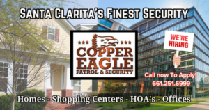 Santa Clarita's Finest Security Team Copper Eagle is Hiring! Apply With Us Today If You Think You Have What It Takes To Join Our Team! Climb Out Of The Box and call Copper Eagle! Your Future Career Awaits! What We Look For: Professional attitude and excellent attendance record. Computer literacy with moderate typing skills. Patrol positions require: A valid CA state issued driver's license for 3+ plus years, clean driving record, 21+ years old Starting at $15.00 (training) up to $17.50 after 90 days 5 days paid time off per year after one year of employment, 3 days sick pay per year Swing and Graveyard Shifts - Valid guard card issued by BSIS Email with questions or send resume: info@cepatrol.com Copper Eagle Patrol & Security is the preferred security company in Santa Clarita. We Protect & Patrol Local Homes & Businesses With A 24-hour Alarm Response. Copper Eagle is the most visible Security Patrol Organization in Santa Clarita. We're keeping SCV Homes & Business secure and crime-free all year long. Copper Eagle Patrol & Security is always watching. We're Protecting Many of SCV's local Offices, Businesses and Neighborhoods All Year Around. Your Protection is Our Number One Priority! Having a sense of security is priceless. Ensure your safety with Copper Eagle Patrol. Call us today 661.251.6999. You can relax knowing your home or business is protected by us. Feel safe and secure 24/7. Copper Eagle has your back.